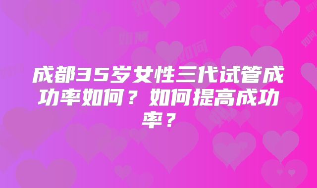 成都35岁女性三代试管成功率如何？如何提高成功率？