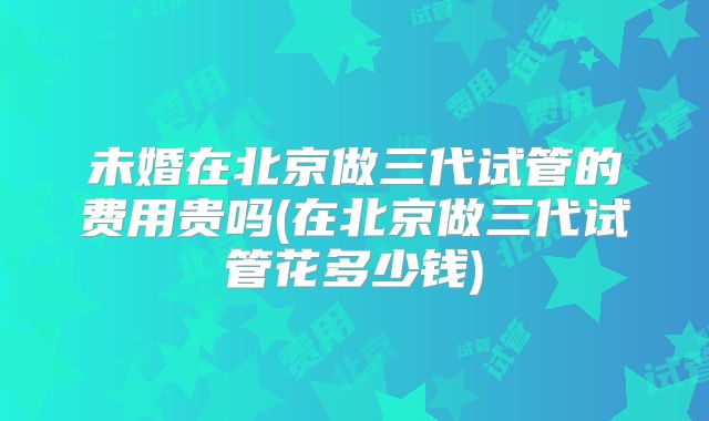 未婚在北京做三代试管的费用贵吗(在北京做三代试管花多少钱)