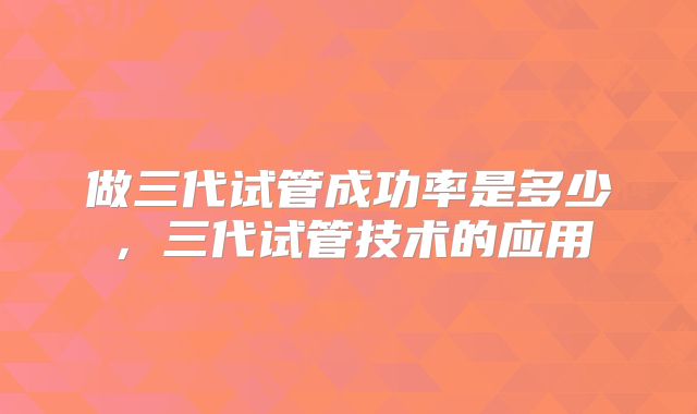 做三代试管成功率是多少,三代试管技术的应用