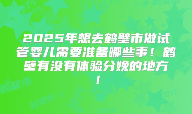 2025年想去鹤壁市做试管婴儿需要准备哪些事！鹤壁有没有体验分娩的地方！