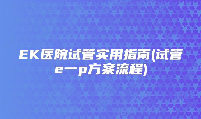 EK医院试管实用指南(试管e一p方案流程)