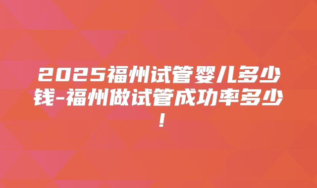 2025福州试管婴儿多少钱-福州做试管成功率多少！
