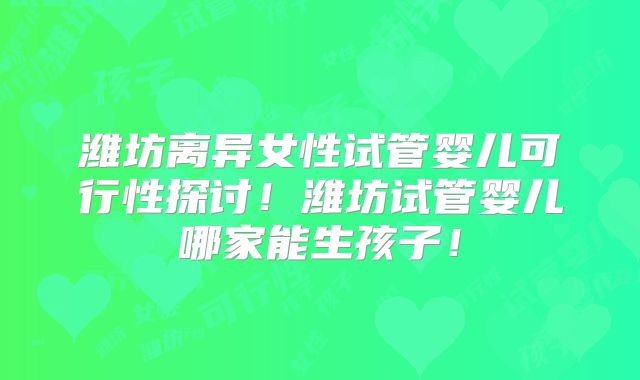 潍坊离异女性试管婴儿可行性探讨！潍坊试管婴儿哪家能生孩子！