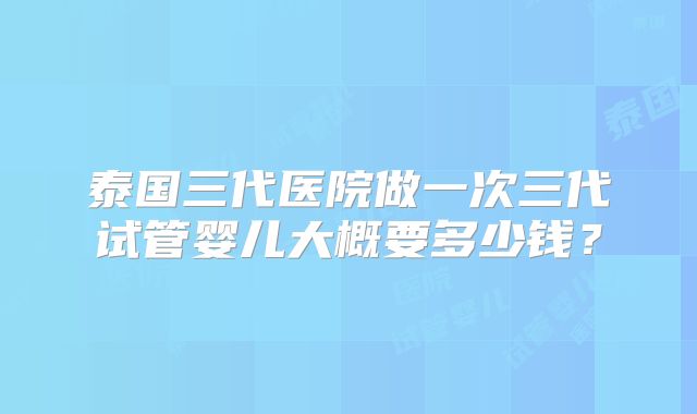 泰国三代医院做一次三代试管婴儿大概要多少钱？