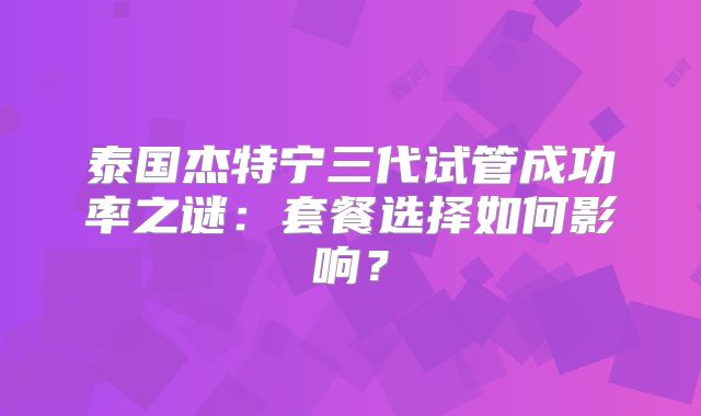泰国杰特宁三代试管成功率之谜：套餐选择如何影响？