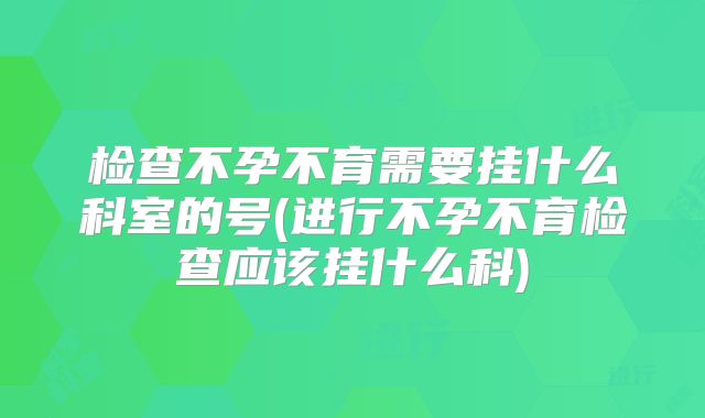 检查不孕不育需要挂什么科室的号(进行不孕不育检查应该挂什么科)