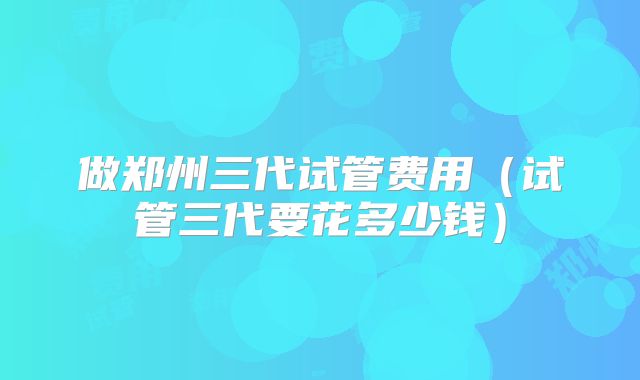 做郑州三代试管费用（试管三代要花多少钱）