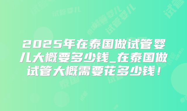 2025年在泰国做试管婴儿大概要多少钱_在泰国做试管大概需要花多少钱!