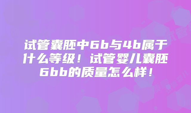 试管囊胚中6b与4b属于什么等级！试管婴儿囊胚6bb的质量怎么样！