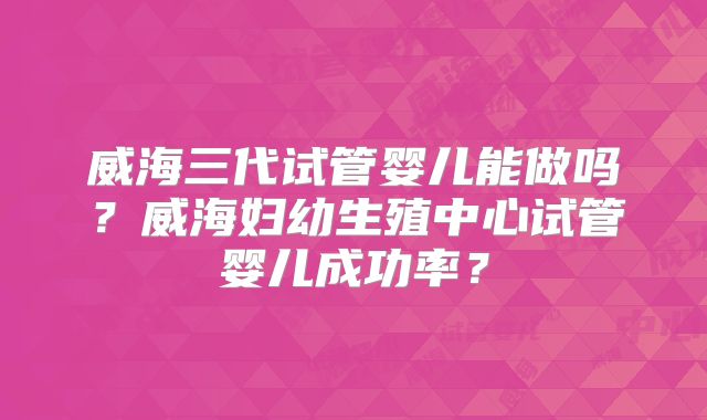 威海三代试管婴儿能做吗？威海妇幼生殖中心试管婴儿成功率？
