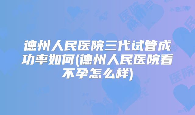德州人民医院三代试管成功率如何(德州人民医院看不孕怎么样)