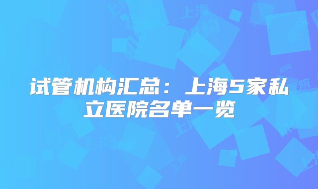试管机构汇总：上海5家私立医院名单一览