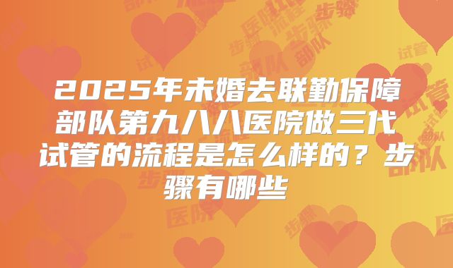 2025年未婚去联勤保障部队第九八八医院做三代试管的流程是怎么样的？步骤有哪些