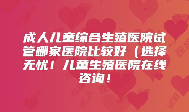 成人儿童综合生殖医院试管哪家医院比较好(选择无忧!儿童生殖医院在线咨询!