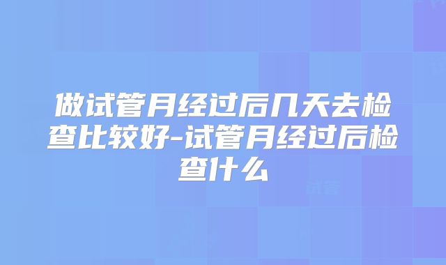 做试管月经过后几天去检查比较好-试管月经过后检查什么
