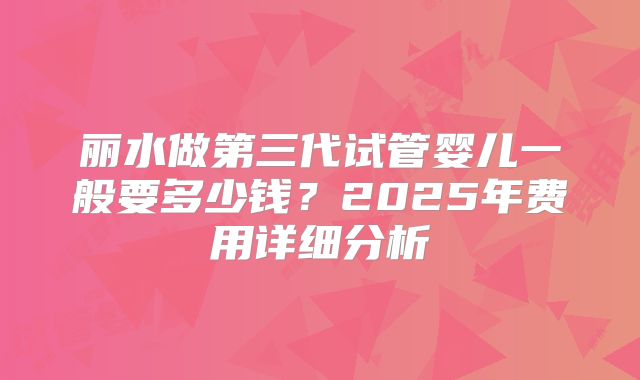 丽水做第三代试管婴儿一般要多少钱？2025年费用详细分析