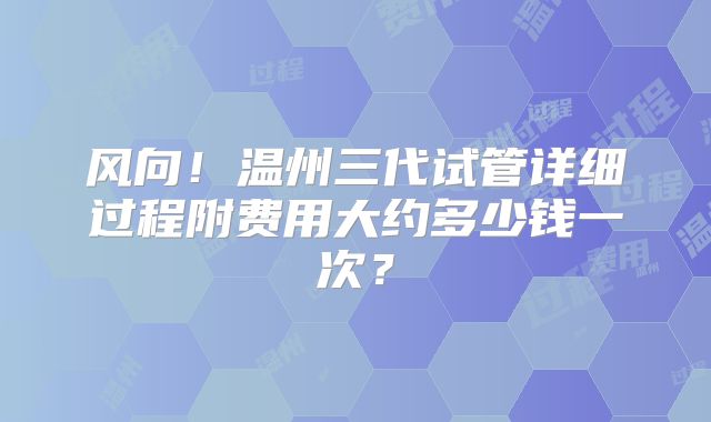 风向！温州三代试管详细过程附费用大约多少钱一次？