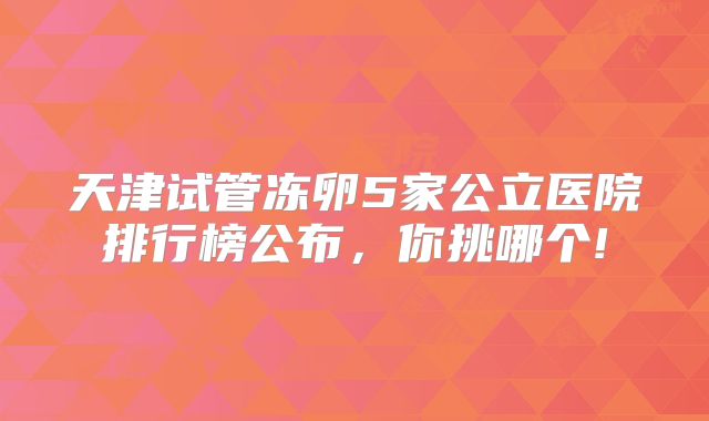 天津试管冻卵5家公立医院排行榜公布,你挑哪个!