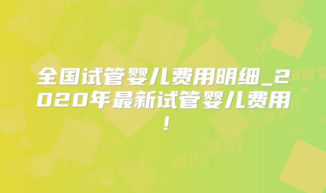 全国试管婴儿费用明细_2020年最新试管婴儿费用！