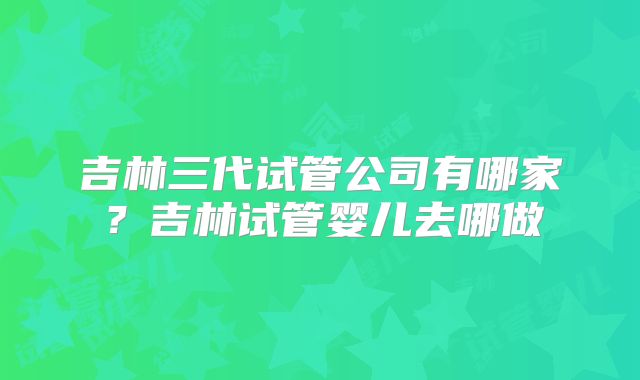 吉林三代试管公司有哪家？吉林试管婴儿去哪做