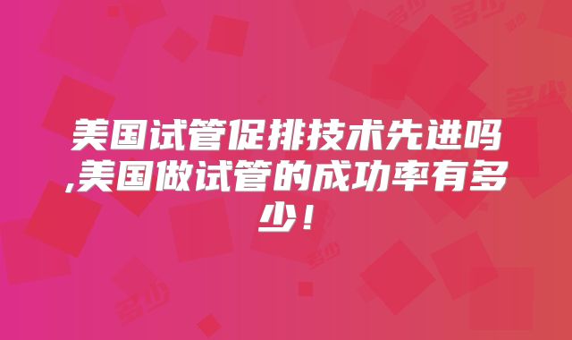 美国试管促排技术先进吗,美国做试管的成功率有多少!