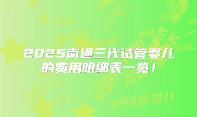 2025南通三代试管婴儿的费用明细表一览!