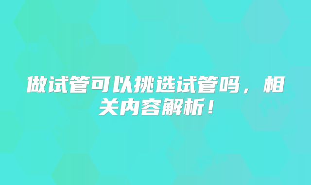 做试管可以挑选试管吗，相关内容解析！