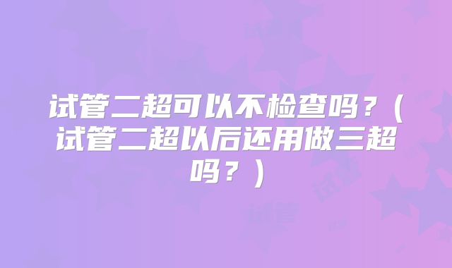 试管二超可以不检查吗?(试管二超以后还用做三超吗?)