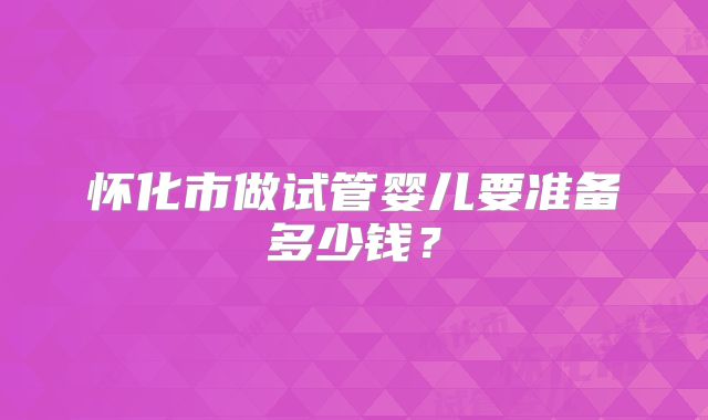 怀化市做试管婴儿要准备多少钱?