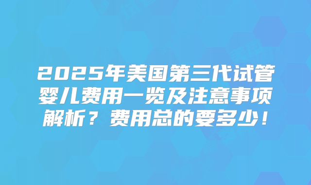 2025年美国第三代试管婴儿费用一览及注意事项解析?费用总的要多少!