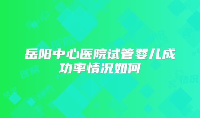 岳阳中心医院试管婴儿成功率情况如何