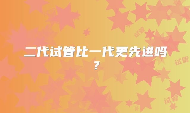 二代试管比一代更先进吗？