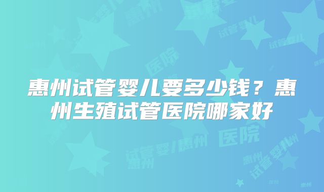 惠州试管婴儿要多少钱?惠州生殖试管医院哪家好