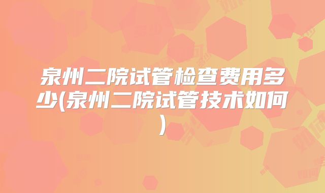 泉州二院试管检查费用多少(泉州二院试管技术如何)