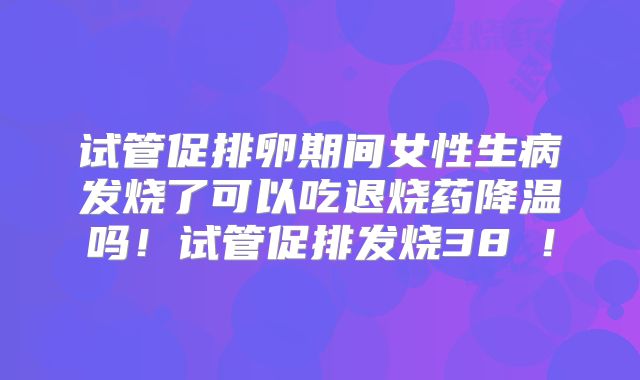 试管促排卵期间女性生病发烧了可以吃退烧药降温吗！试管促排发烧38℃！
