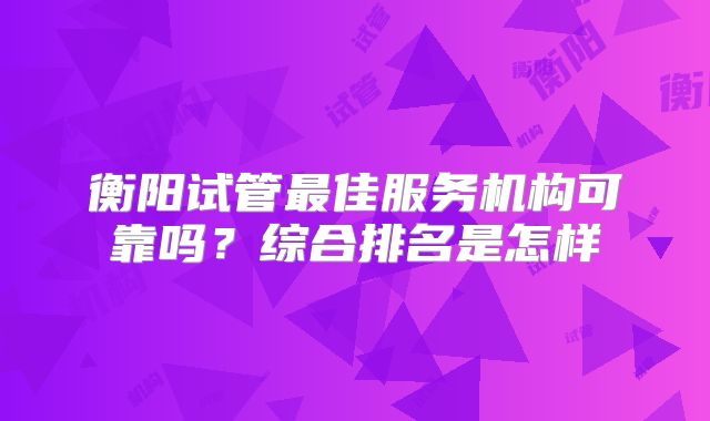 衡阳试管最佳服务机构可靠吗？综合排名是怎样