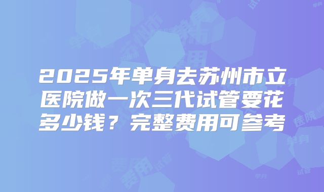 2025年单身去苏州市立医院做一次三代试管要花多少钱？完整费用可参考