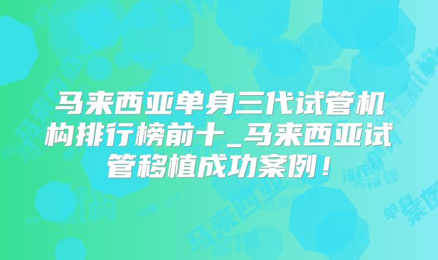 马来西亚单身三代试管机构排行榜前十_马来西亚试管移植成功案例！