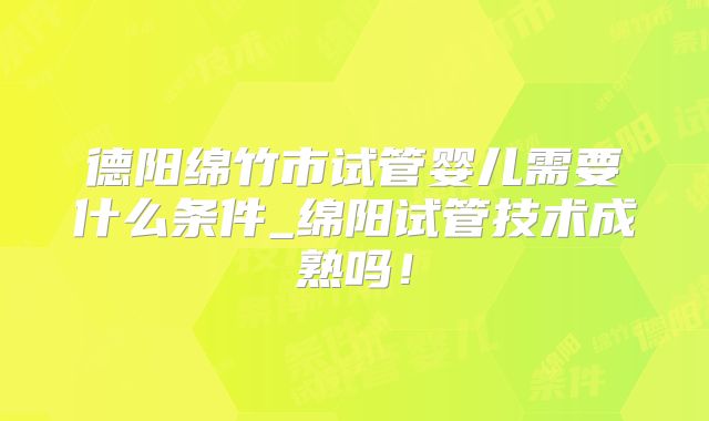 德阳绵竹市试管婴儿需要什么条件_绵阳试管技术成熟吗！