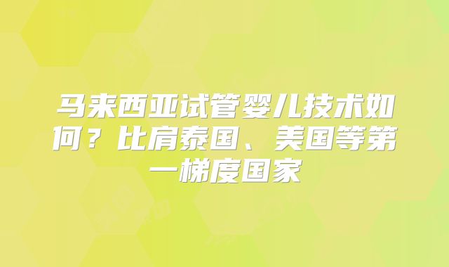马来西亚试管婴儿技术如何?比肩泰国、美国等第一梯度国家