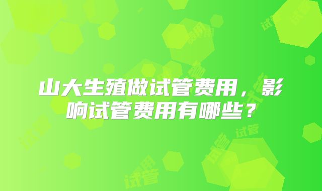 山大生殖做试管费用,影响试管费用有哪些?
