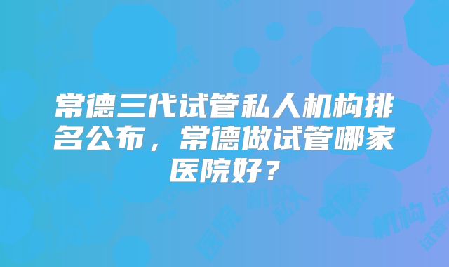 常德三代试管私人机构排名公布,常德做试管哪家医院好?