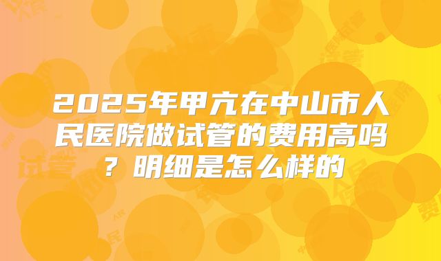 2025年甲亢在中山市人民医院做试管的费用高吗？明细是怎么样的