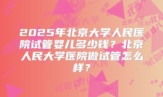 2025年北京大学人民医院试管婴儿多少钱?北京人民大学医院做试管怎么样?