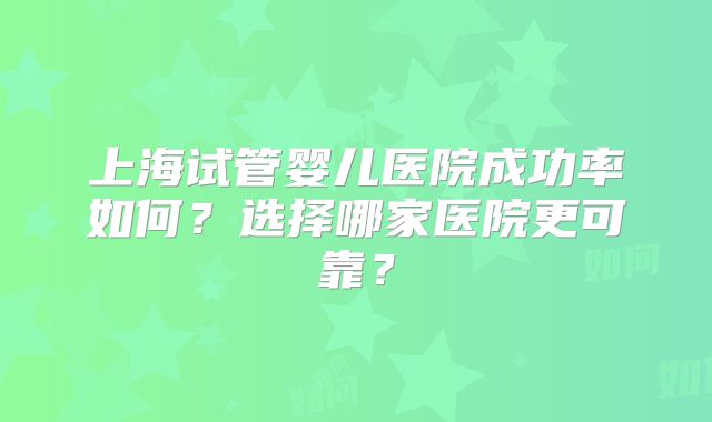 上海试管婴儿医院成功率如何？选择哪家医院更可靠？
