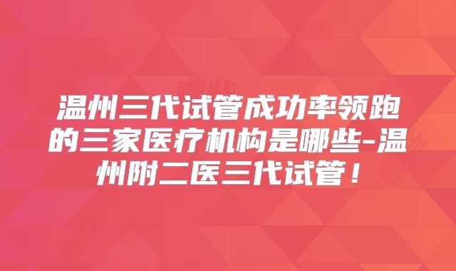 温州三代试管成功率领跑的三家医疗机构是哪些-温州附二医三代试管!