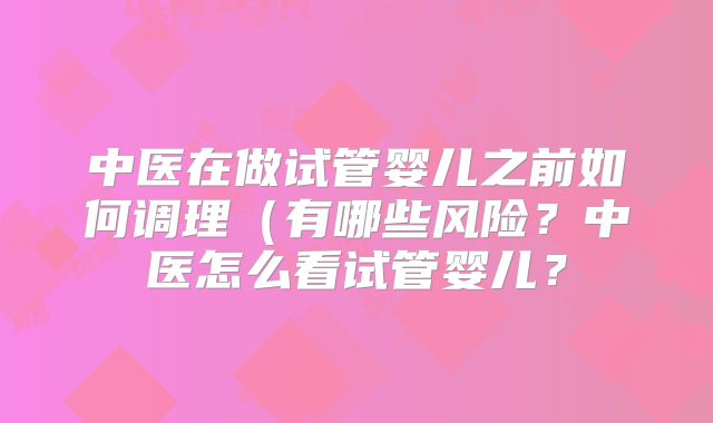 中医在做试管婴儿之前如何调理（有哪些风险？中医怎么看试管婴儿？