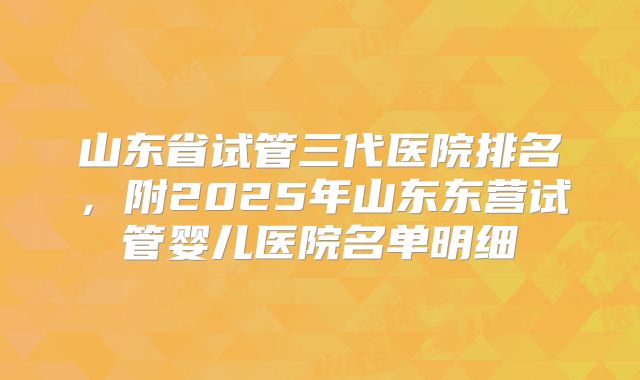 山东省试管三代医院排名，附2025年山东东营试管婴儿医院名单明细