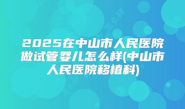 2025在中山市人民医院做试管婴儿怎么样(中山市人民医院移植科)