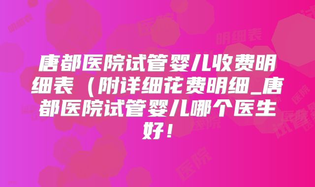 唐都医院试管婴儿收费明细表(附详细花费明细_唐都医院试管婴儿哪个医生好!